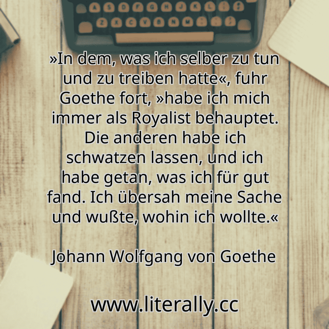 »In dem, was ich selber zu tun und zu treiben hatte«, fuhr Goethe fort, »habe ich mich immer als Royalist behauptet. Die anderen habe ich schwatzen lassen, und ich habe getan, was ich für gut fand. Ich übersah meine Sache und wußte, wohin ich wollte.«
Johann Wolfgang von Goethe

